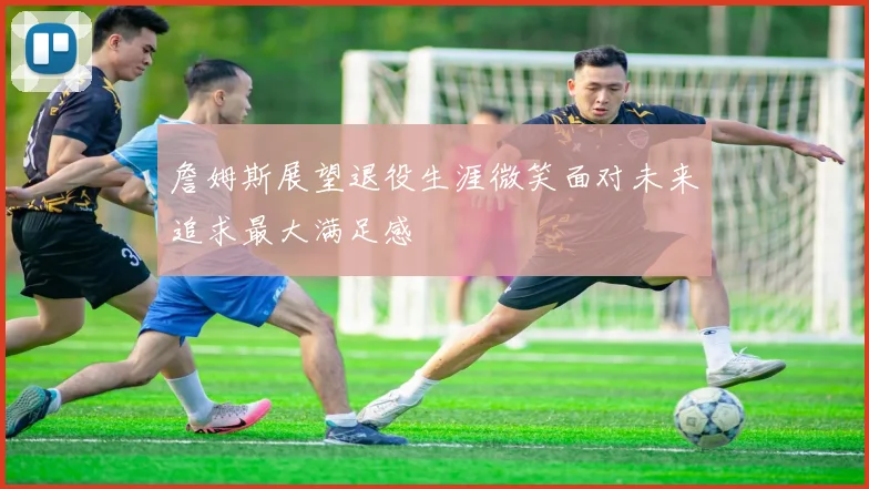 詹姆斯展望退役生涯微笑面对未来追求最大满足感