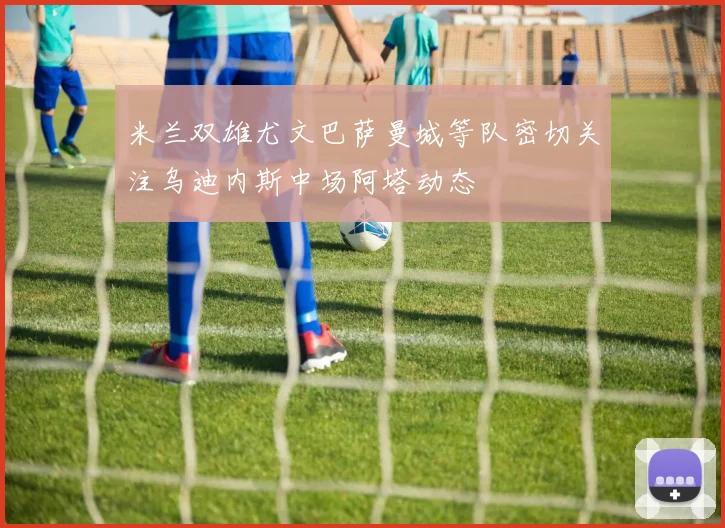 米兰双雄尤文巴萨曼城等队密切关注乌迪内斯中场阿塔动态