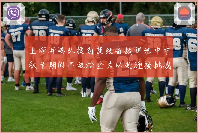 上海海港队提前集结备战训练中中秋节期间不放松全力以赴迎接挑战