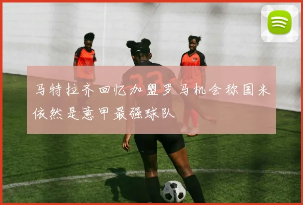 马特拉齐回忆加盟罗马机会称国米依然是意甲最强球队
