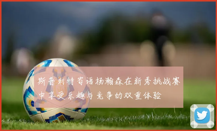 斯普利特寄语杨瀚森在新秀挑战赛中享受乐趣与竞争的双重体验