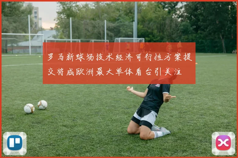 罗马新球场技术经济可行性方案提交将成欧洲最大单体看台引关注