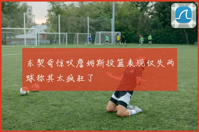 东契奇惊叹詹姆斯投篮表现仅失两球称其太疯狂了