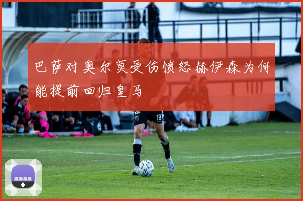 巴萨对奥尔莫受伤愤怒赫伊森为何能提前回归皇马