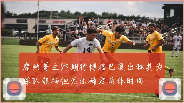 摩纳哥主帅期待博格巴复出称其为球队领袖但无法确定具体时间