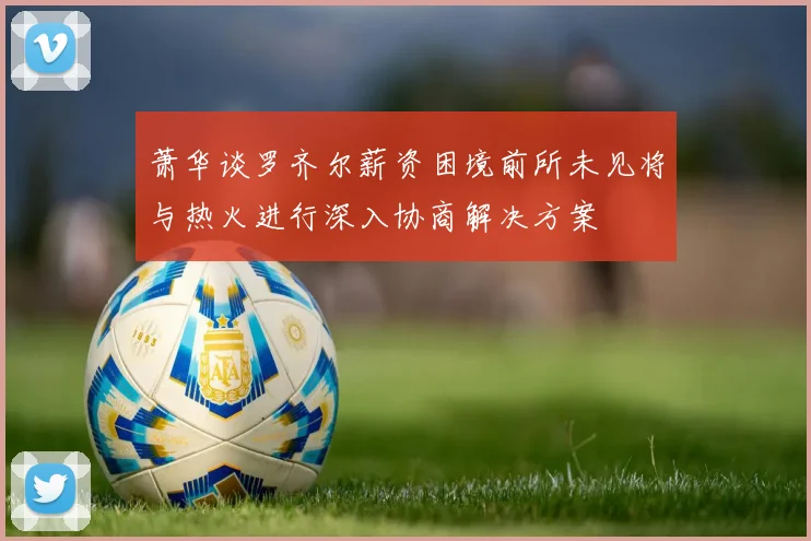 萧华谈罗齐尔薪资困境前所未见将与热火进行深入协商解决方案