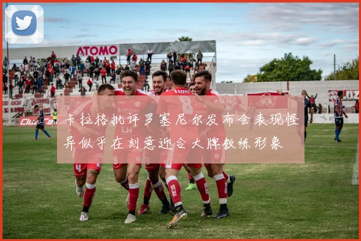 卡拉格批评罗塞尼尔发布会表现怪异似乎在刻意迎合大牌教练形象