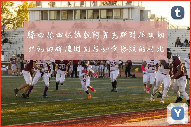 滕哈赫回忆执教阿贾克斯时压制切尔西的辉煌时刻与如今惨败的对比