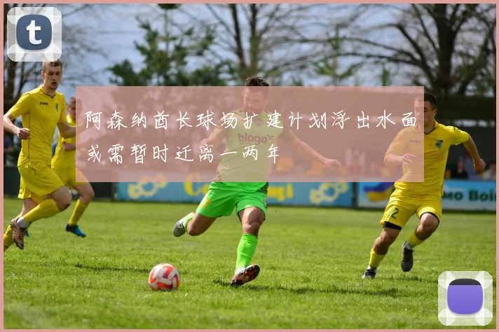 阿森纳酋长球场扩建计划浮出水面或需暂时迁离一两年