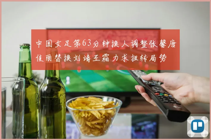中国女足第63分钟换人调整张馨唐佳丽替换刘靖王霜力求扭转局势